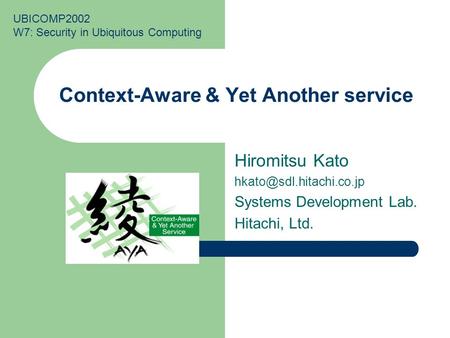 Context-Aware & Yet Another service Hiromitsu Kato Systems Development Lab. Hitachi, Ltd. UBICOMP2002 W7: Security in Ubiquitous.