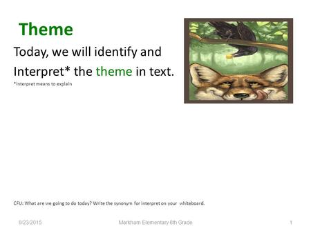 Theme 9/23/2015Markham Elementary 6th Grade1 Today, we will identify and Interpret* the theme in text. *interpret means to explain CFU: What are we going.