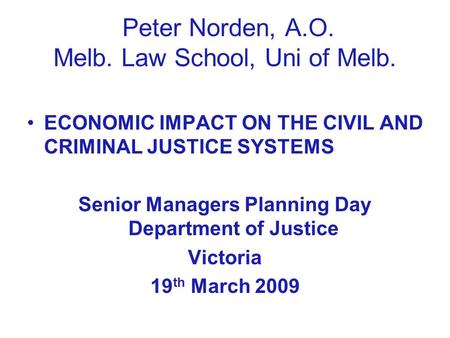 Peter Norden, A.O. Melb. Law School, Uni of Melb. ECONOMIC IMPACT ON THE CIVIL AND CRIMINAL JUSTICE SYSTEMS Senior Managers Planning Day Department of.