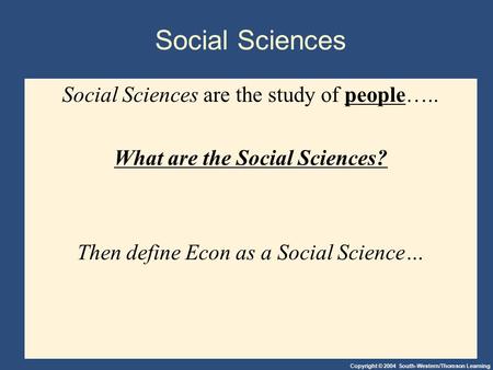 Copyright © 2004 South-Western/Thomson Learning Social Sciences Social Sciences are the study of people….. What are the Social Sciences? Then define Econ.