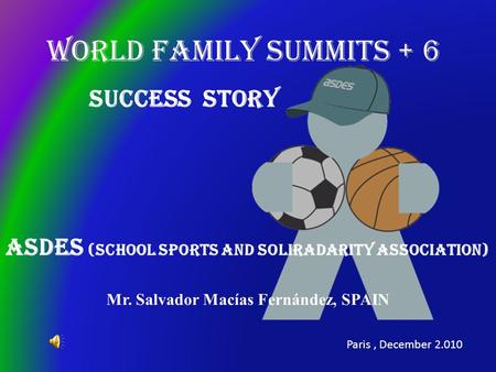 WORLD FAMILY SUMMITS + 6 ASDES (School Sports and soliradarity Association) Mr. Salvador Macías Fernández, SPAIN Paris, December 2.010 Success Story.