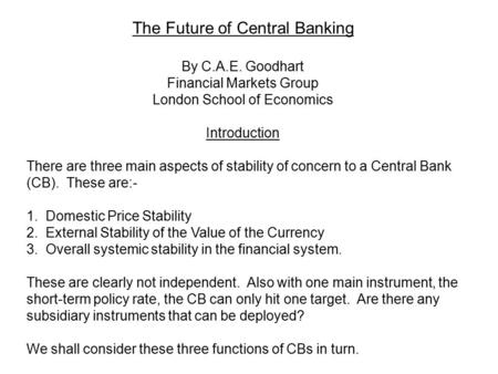 The Future of Central Banking By C.A.E. Goodhart Financial Markets Group London School of Economics Introduction There are three main aspects of stability.