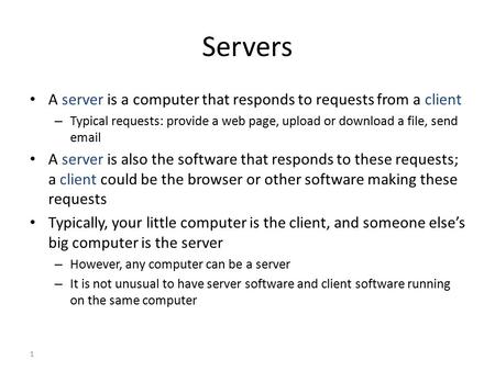 1 Servers A server is a computer that responds to requests from a client – Typical requests: provide a web page, upload or download a file, send email.