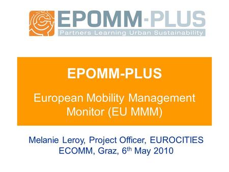 EPOMM-PLUS European Mobility Management Monitor (EU MMM) Melanie Leroy, Project Officer, EUROCITIES ECOMM, Graz, 6 th May 2010.