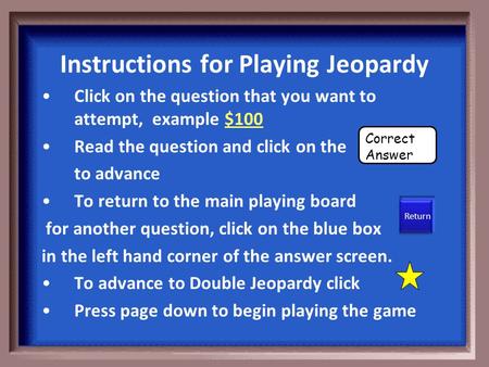 Instructions for Playing Jeopardy Click on the question that you want to attempt, example $100 Read the question and click on the to advance To return.