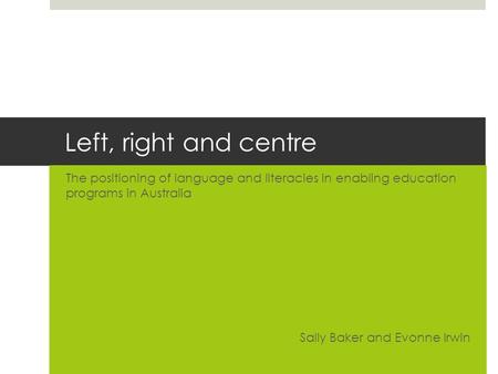 Left, right and centre The positioning of language and literacies in enabling education programs in Australia Sally Baker and Evonne Irwin.