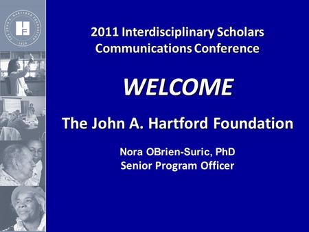 2011 Interdisciplinary Scholars Communications Conference WELCOME The John A. Hartford Foundation The John A. Hartford Foundation Nora OBrien-Suric, PhD.