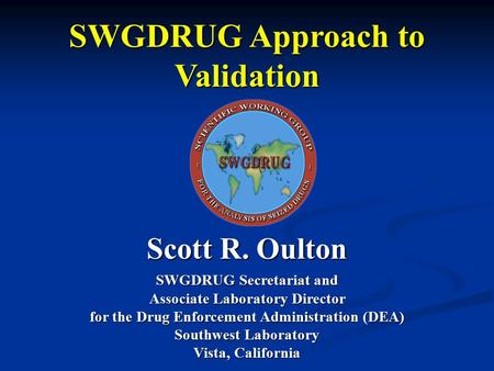 SWGDRUG Approach to Validation Scott R. Oulton SWGDRUG Secretariat and Associate Laboratory Director for the Drug Enforcement Administration (DEA) Southwest.