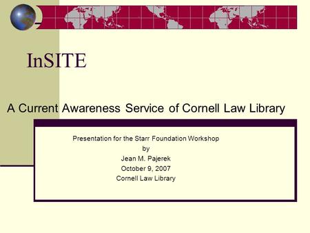 InSITE A Current Awareness Service of Cornell Law Library Presentation for the Starr Foundation Workshop by Jean M. Pajerek October 9, 2007 Cornell Law.