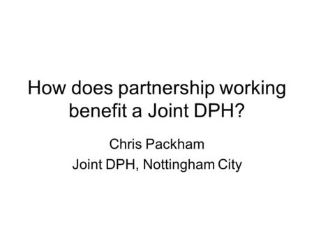 How does partnership working benefit a Joint DPH? Chris Packham Joint DPH, Nottingham City.