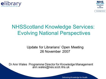 Delivering Knowledge for Health NHSScotland Knowledge Services: Evolving National Perspectives Dr Ann Wales Programme Director for Knowledge Management.