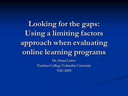 Looking for the gaps: Using a limiting factors approach when evaluating online learning programs Dr. Susan Lowes Teachers College/Columbia University VSS/2009.