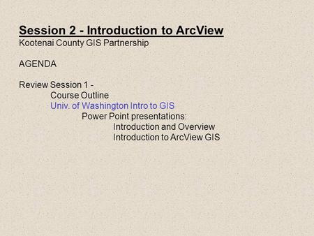 Session 2 - Introduction to ArcView Kootenai County GIS Partnership AGENDA Review Session 1 - Course Outline Univ. of Washington Intro to GIS Power Point.