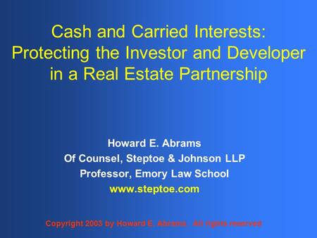 Cash and Carried Interests: Protecting the Investor and Developer in a Real Estate Partnership Howard E. Abrams Of Counsel, Steptoe & Johnson LLP Professor,