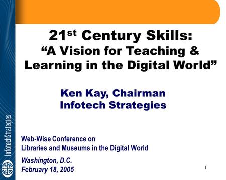 1 21 st Century Skills: “A Vision for Teaching & Learning in the Digital World” Ken Kay, Chairman Infotech Strategies Web-Wise Conference on Libraries.