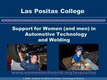 © 2008 – Institute for Women in Trades, Technology & Science Las Positas College Support for Women (and men) in Automotive Technology and Welding www.womentechworld.org/laspositas.