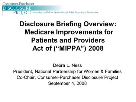 Disclosure Briefing Overview: Medicare Improvements for Patients and Providers Act of (“MIPPA”) 2008 Debra L. Ness President, National Partnership for.