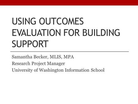 USING OUTCOMES EVALUATION FOR BUILDING SUPPORT Samantha Becker, MLIS, MPA Research Project Manager University of Washington Information School.