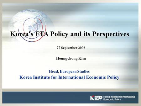 0 0 Korea ’ s FTA Policy and its Perspectives 27 September 2006 Heungchong Kim Head, European Studies Korea Institute for International Economic Policy.