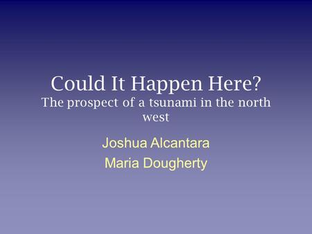 Could It Happen Here? The prospect of a tsunami in the north west Joshua Alcantara Maria Dougherty.