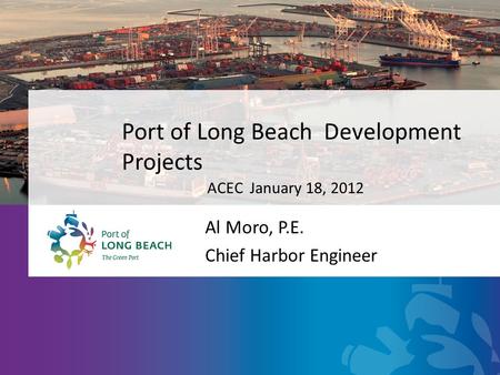 Port of Long Beach Development Projects Al Moro, P.E. Chief Harbor Engineer ACEC January 18, 2012.