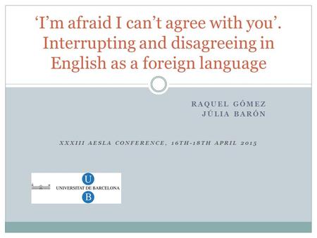 RAQUEL GÓMEZ JÚLIA BARÓN XXXIII AESLA CONFERENCE, 16TH-18TH APRIL 2015 ‘I’m afraid I can’t agree with you’. Interrupting and disagreeing in English as.