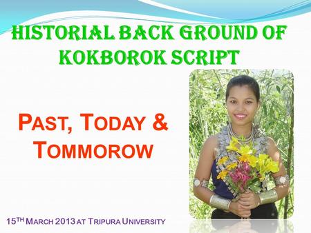 Historial Back ground of Kokborok script P AST, T ODAY & T OMMOROW 15 TH M ARCH 2013 AT T RIPURA U NIVERSITY.