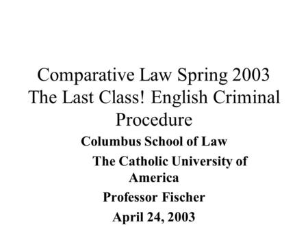 Comparative Law Spring 2003 The Last Class! English Criminal Procedure Columbus School of Law The Catholic University of America Professor Fischer April.