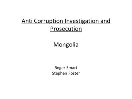 Anti Corruption Investigation and Prosecution Mongolia Roger Smart Stephen Foster.