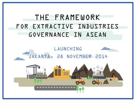 THE FRAMEWORK FOR EXTRACTIVE INDUSTRIES GOVERNANCE IN ASEAN LAUNCHING JAKARTA, 28 NOVEMBER 2014.