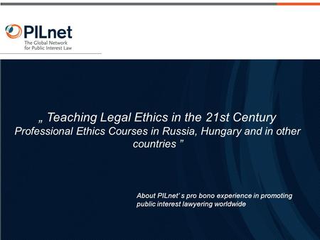 About PILnet’ s pro bono experience in promoting public interest lawyering worldwide „ Teaching Legal Ethics in the 21st Century Professional Ethics Courses.