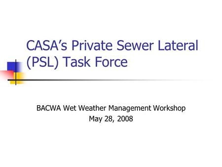 CASA’s Private Sewer Lateral (PSL) Task Force BACWA Wet Weather Management Workshop May 28, 2008.