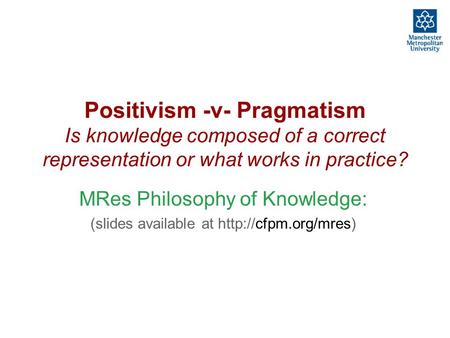 Positivism -v- Pragmatism Is knowledge composed of a correct representation or what works in practice? MRes Philosophy of Knowledge: (slides available.