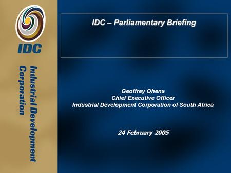 IDC – Parliamentary Briefing Geoffrey Qhena Chief Executive Officer Industrial Development Corporation of South Africa 24 February 2005.