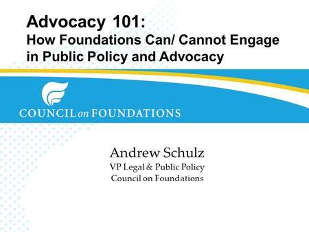 Advocacy 101: How Foundations Can/ Cannot Engage in Public Policy and Advocacy Andrew Schulz VP Legal & Public Policy Council on Foundations.