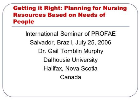 Getting it Right: Planning for Nursing Resources Based on Needs of People International Seminar of PROFAE Salvador, Brazil, July 25, 2006 Dr. Gail Tomblin.