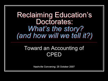 Reclaiming Education’s Doctorates: What’s the story? (and how will we tell it?) Toward an Accounting of CPED Nashville Convening: 25 October 2007.