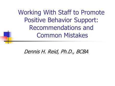 Working With Staff to Promote Positive Behavior Support: Recommendations and Common Mistakes Dennis H. Reid, Ph.D., BCBA.