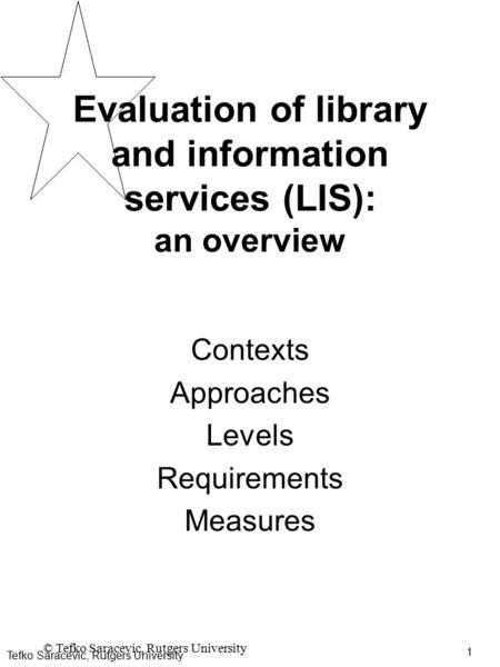 1 © Tefko Saracevic, Rutgers University Evaluation of library and information services (LIS): an overview Contexts Approaches Levels Requirements Measures.