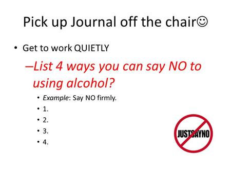 Pick up Journal off the chair Get to work QUIETLY – List 4 ways you can say NO to using alcohol? Example: Say NO firmly. 1. 2. 3. 4.