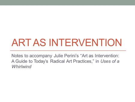 Art As intervention Notes to accompany Julie Perini’s “Art as Intervention: A Guide to Today’s Radical Art Practices,” in Uses of a Whirlwind.