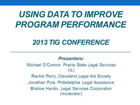 USING DATA TO IMPROVE PROGRAM PERFORMANCE 2013 TIG CONFERENCE Presenters: Michael O’Connor, Prairie State Legal Services (IL) Rachel Perry, Cleveland Legal.