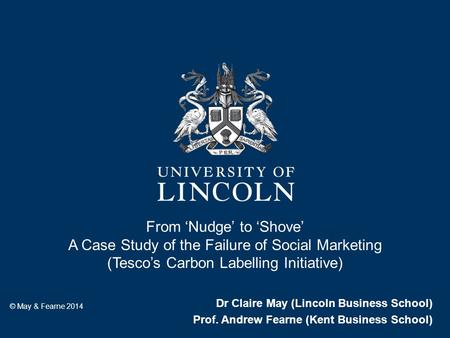 From ‘Nudge’ to ‘Shove’ A Case Study of the Failure of Social Marketing (Tesco’s Carbon Labelling Initiative) Dr Claire May (Lincoln Business School) Prof.