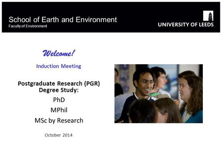 School of Earth and Environment Faculty of Environment Welcome! Induction Meeting Postgraduate Research (PGR) Degree Study: PhD MPhil MSc by Research October.