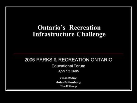 Ontario’s Recreation Infrastructure Challenge 2006 PARKS & RECREATION ONTARIO Educational Forum April 10, 2006 Presented by: John Frittenburg The JF Group.