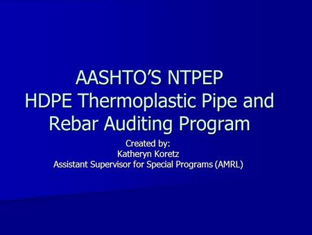 AASHTO’S NTPEP HDPE Thermoplastic Pipe and Rebar Auditing Program Created by: Katheryn Koretz Assistant Supervisor for Special Programs (AMRL)