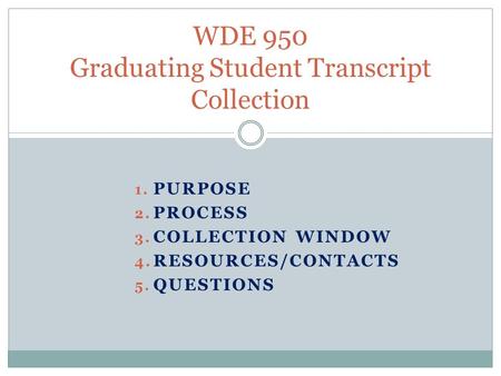 1. PURPOSE 2. PROCESS 3. COLLECTION WINDOW 4. RESOURCES/CONTACTS 5. QUESTIONS WDE 950 Graduating Student Transcript Collection.