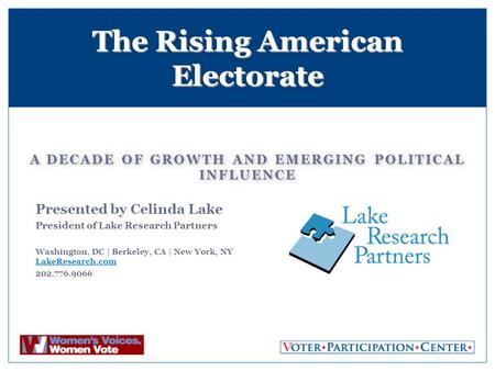 A DECADE OF GROWTH AND EMERGING POLITICAL INFLUENCE The Rising American Electorate Presented by Celinda Lake President of Lake Research Partners Washington,