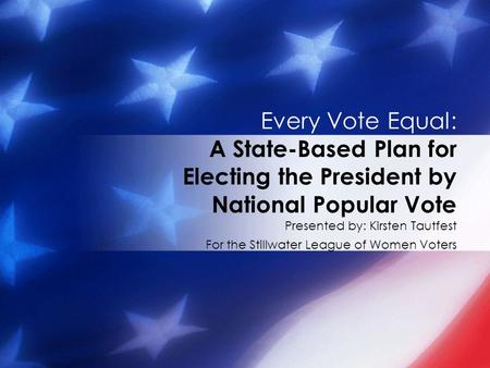 Presented by: Kirsten Tautfest For the Stillwater League of Women Voters Every Vote Equal: A State-Based Plan for Electing the President by National Popular.