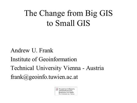 The Change from Big GIS to Small GIS Andrew U. Frank Institute of Geoinformation Technical University Vienna - Austria